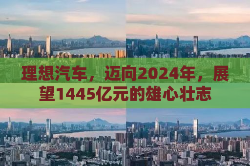 理想汽车，迈向2024年，展望1445亿元的雄心壮志