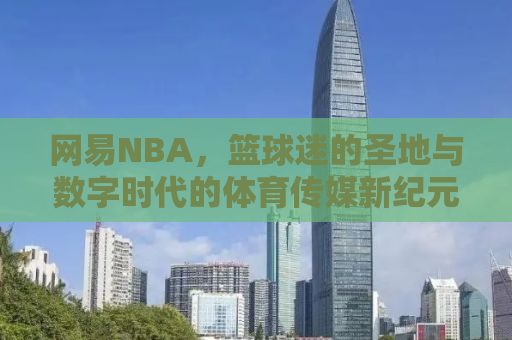 网易NBA，篮球迷的圣地与数字时代的体育传媒新纪元