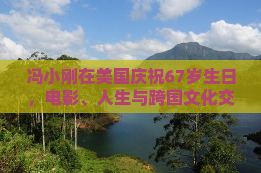 冯小刚在美国庆祝67岁生日，电影、人生与跨国文化交融的轨迹