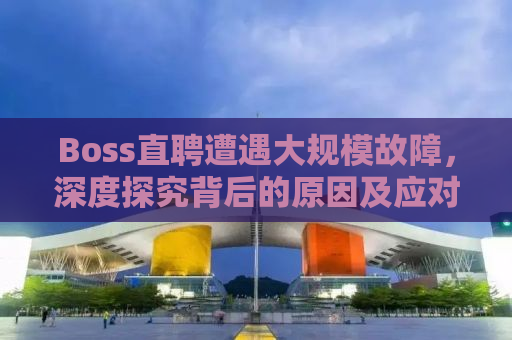 Boss直聘遭遇大规模故障，深度探究背后的原因及应对之策