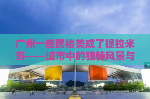 广州一座民楼美成了提拉米苏——城市中的独特风景与人文魅力探寻