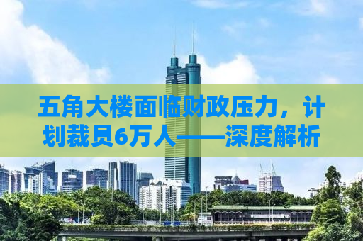 五角大楼面临财政压力，计划裁员6万人——深度解析其背后原因与影响