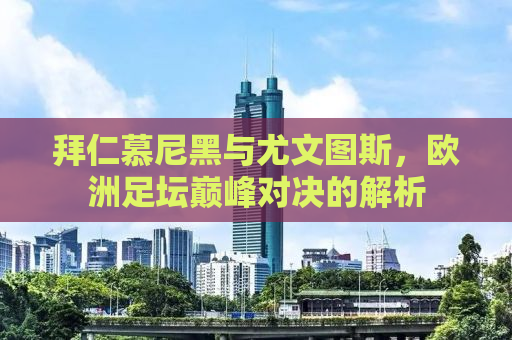 拜仁慕尼黑与尤文图斯，欧洲足坛巅峰对决的解析