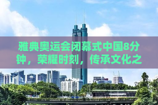 雅典奥运会闭幕式中国8分钟，荣耀时刻，传承文化之魂