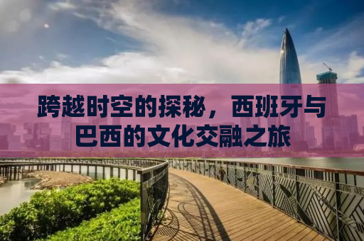 跨越时空的探秘，西班牙与巴西的文化交融之旅