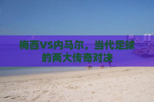 梅西VS内马尔，当代足球的两大传奇对决